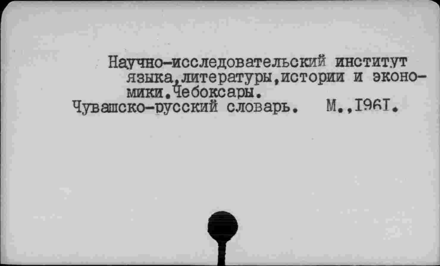 ﻿Научно-исследовательский институт языка,литературы,истории и экономики. Че бокс ары.
Чувашско-русский словарь. M..I9AT*